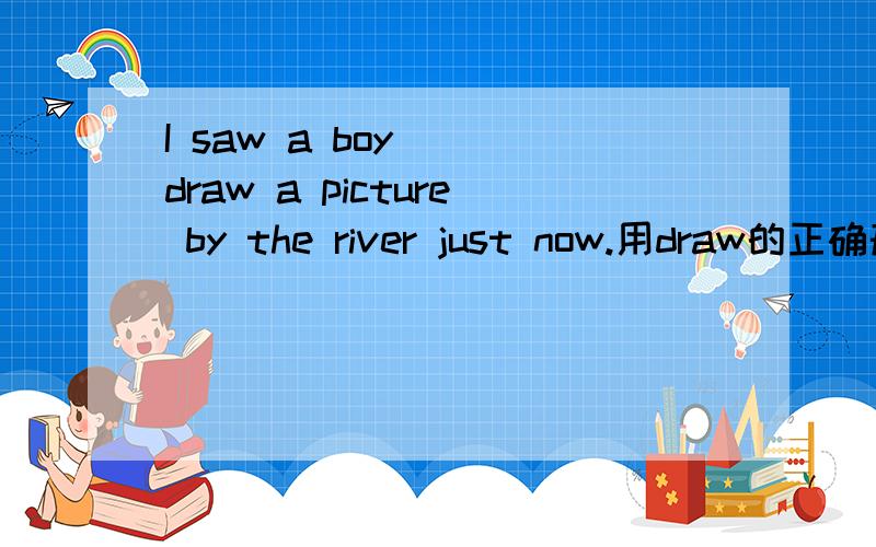 I saw a boy() draw a picture by the river just now.用draw的正确形式填空