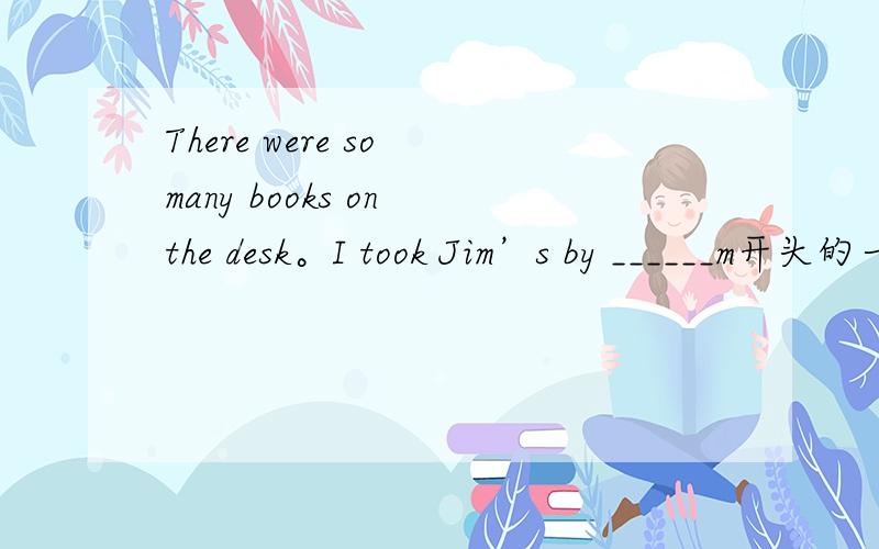 There were so many books on the desk。I took Jim’s by ______m开头的一个字母
