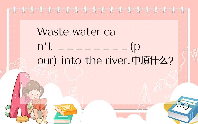 Waste water can't ________(pour) into the river.中填什么?