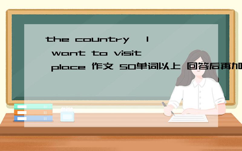 the country ,l want to visit place 作文 50单词以上 回答后再加悬赏
