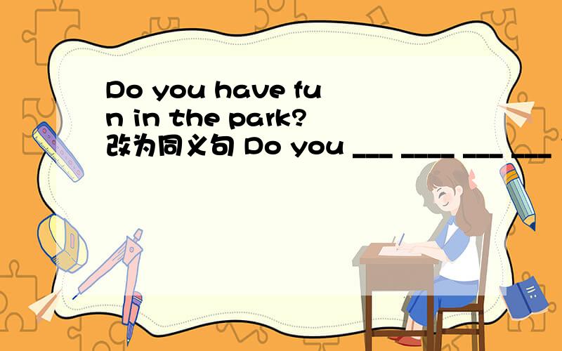 Do you have fun in the park?改为同义句 Do you ___ ____ ___ ___ in the park?