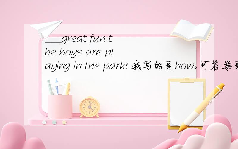 ___great fun the boys are playing in the park!我写的是how,可答案是what,为什么不能用how?