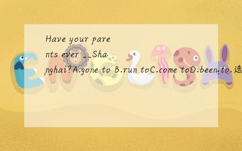 Have your parents ever __Shanghai?A.gone to B.run toC.come toD.been to.选什么,