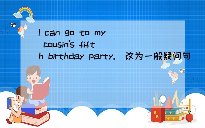 I can go to my cousin's fifth birthday party.(改为一般疑问句）