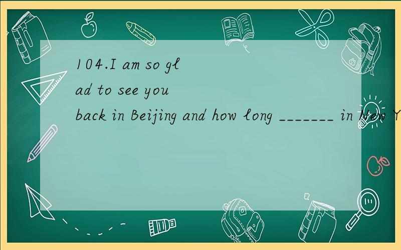 104.I am so glad to see you back in Beijing and how long _______ in New York.A.have you staye104.I am so glad to see you back in Beijing and how long _______ in New York.A.have you stayed B.did you stay C.do you stay D.will you stayd