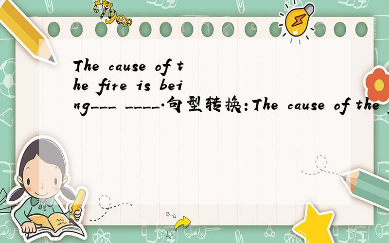 The cause of the fire is being___ ____.句型转换：The cause of the fire is being examined.