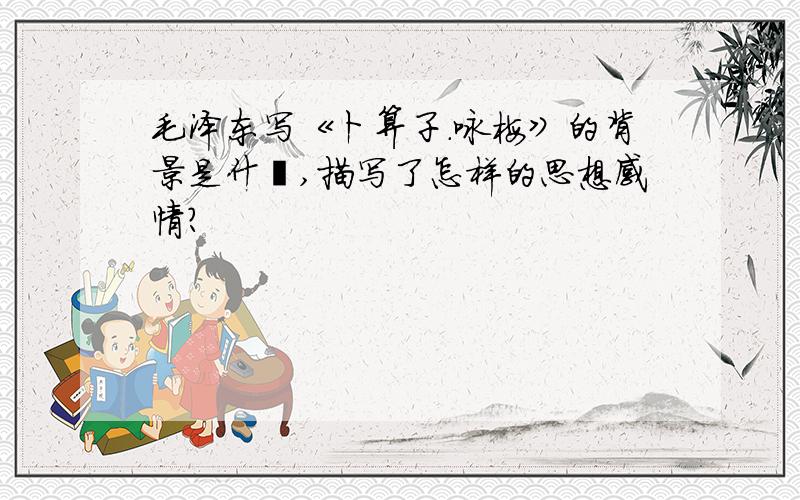 毛泽东写《卜算子.咏梅》的背景是什麽,描写了怎样的思想感情?