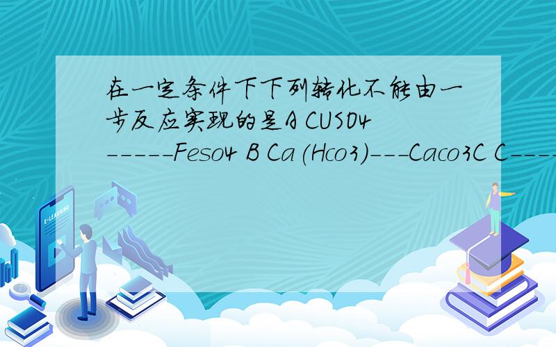 在一定条件下下列转化不能由一步反应实现的是A CUSO4-----Feso4 B Ca(Hco3)---Caco3C C----na2co3 D Na2co3----Naoh(请详细说明理由,