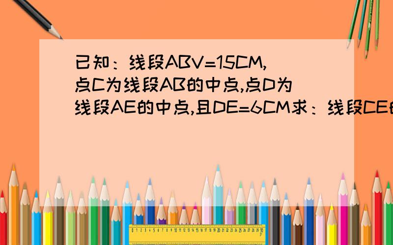 已知：线段ABV=15CM,点C为线段AB的中点,点D为线段AE的中点,且DE=6CM求：线段CE的长