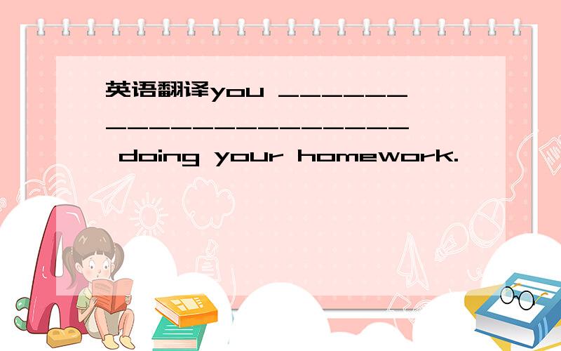 英语翻译you ____________________ doing your homework.