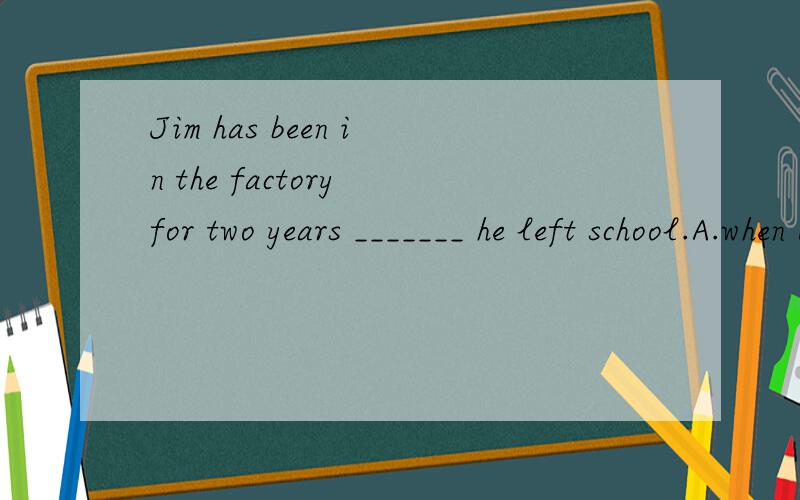 Jim has been in the factory for two years _______ he left school.A.when B.