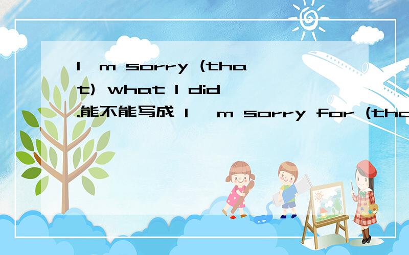 I'm sorry (that) what I did .能不能写成 I 'm sorry for (that) what I did?