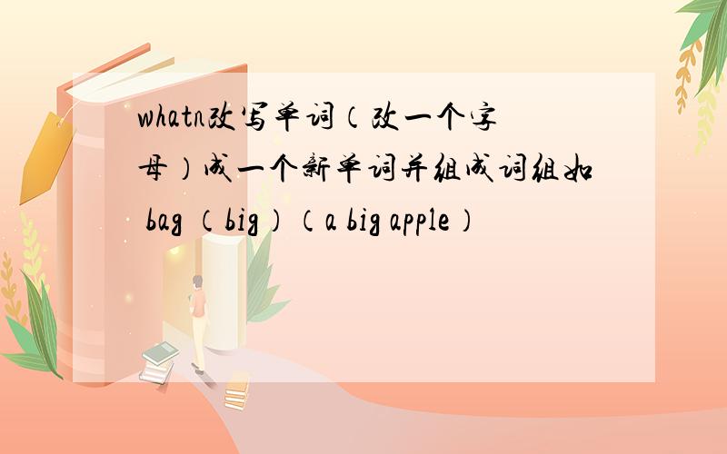 whatn改写单词（改一个字母）成一个新单词并组成词组如 bag （big）（a big apple）