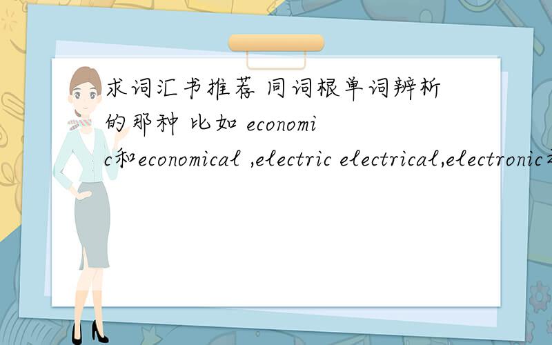 求词汇书推荐 同词根单词辨析的那种 比如 economic和economical ,electric electrical,electronic之类的~