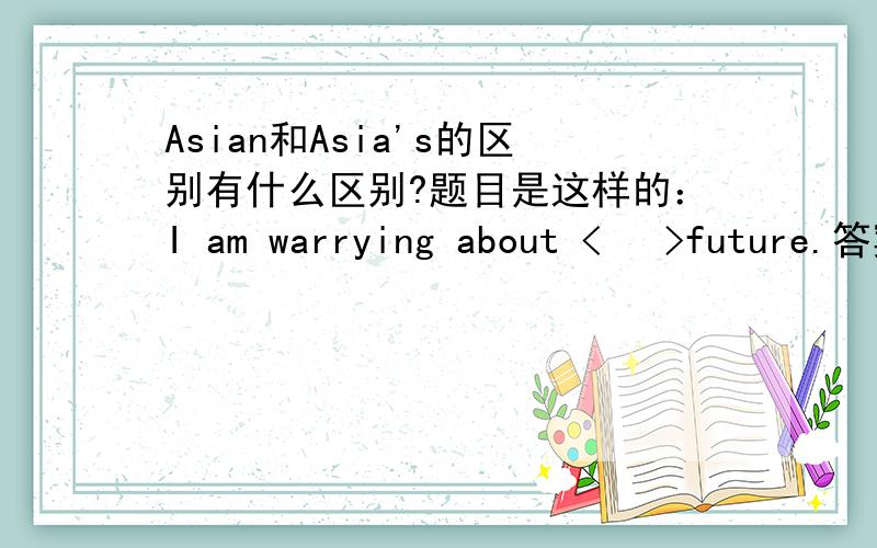 Asian和Asia's的区别有什么区别?题目是这样的：I am warrying about <   >future.答案是Asia's,我写Asian,错了~~~~