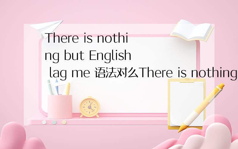 There is nothing but English lag me 语法对么There is nothing but English lag meThere is nothing but English lags meThere is nothing but English lagging me这是一个主语从句还是定语从句（there is nothing but English） lags me 还是