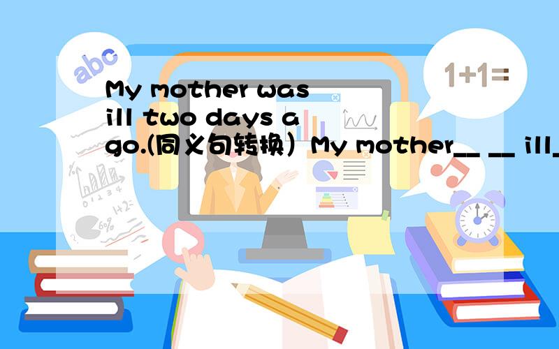 My mother was ill two days ago.(同义句转换）My mother__ __ ill__ two days