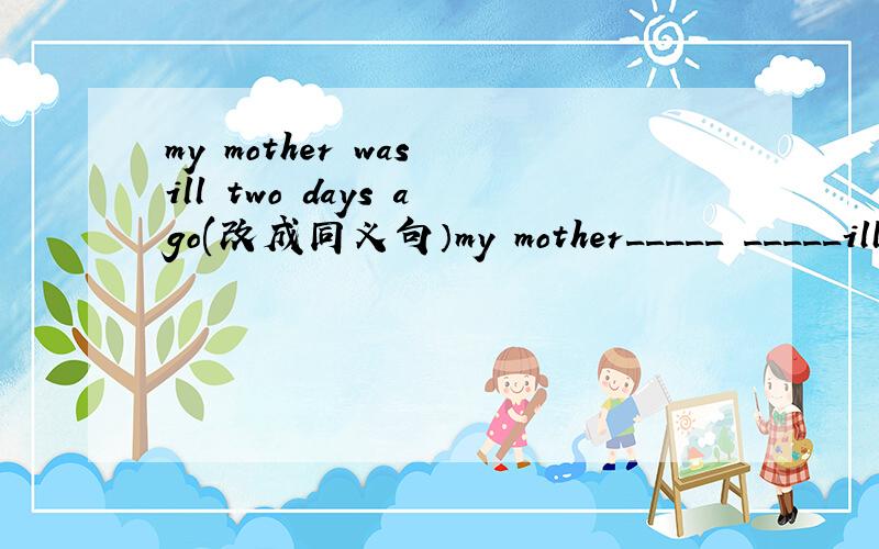 my mother was ill two days ago(改成同义句）my mother_____ _____ill______two days.