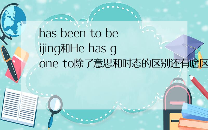 has been to beijing和He has gone to除了意思和时态的区别还有啥区别 为什么要用has been