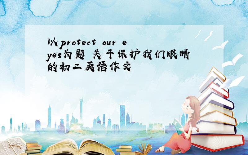 以protect our eyes为题 关于保护我们眼睛的初二英语作文