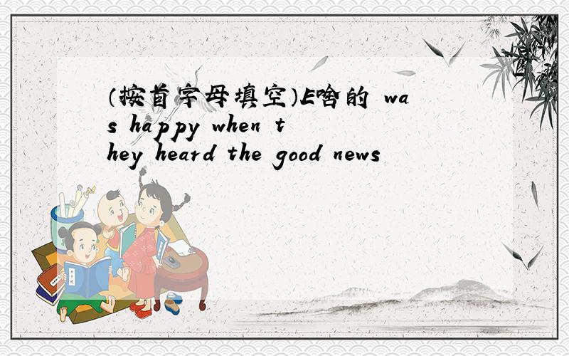 （按首字母填空）E啥的 was happy when they heard the good news
