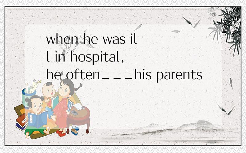 when he was ill in hospital,he often___his parents