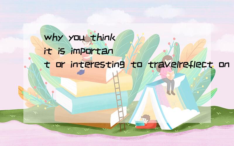 why you think it is important or interesting to travelreflect on what you have learned yout travel experiences