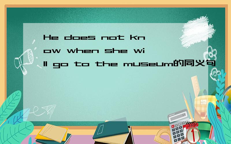 He does not know when she will go to the museum的同义句