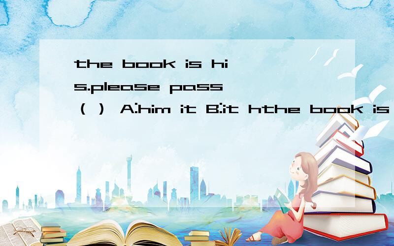 the book is his.please pass （） A:him it B:it hthe book is his.please pass （）A:him it    B:it him  C:it to him  D:him to it选择题