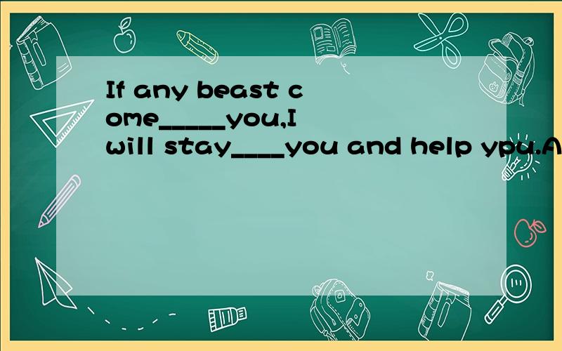 If any beast come_____you,I will stay____you and help ypu.A.to;with B.at;with C.to,at D.on,by