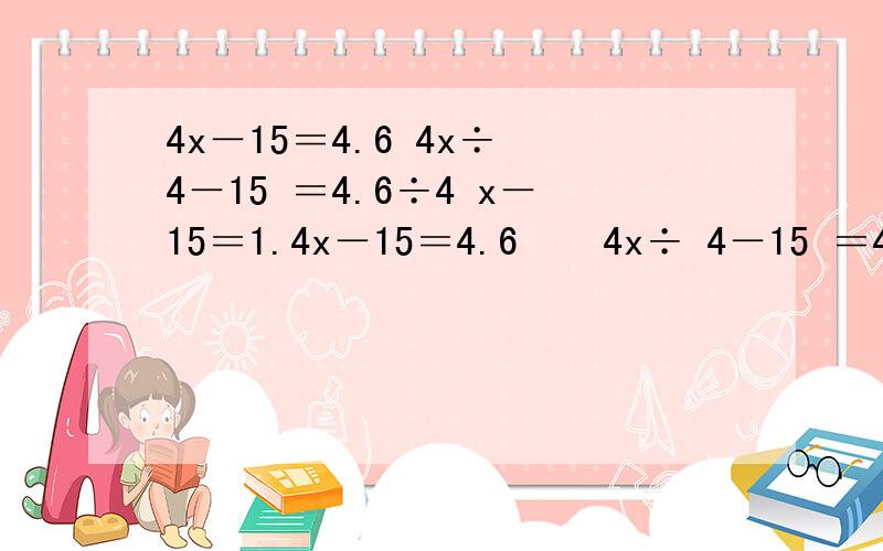 4x－15＝4.6 4x÷ 4－15 ＝4.6÷4 x－15＝1.4x－15＝4.6    4x÷ 4－15 ＝4.6÷4            x－15＝1.15      x－15+15＝1.15+15                   x＝16.15有什么错误吗?