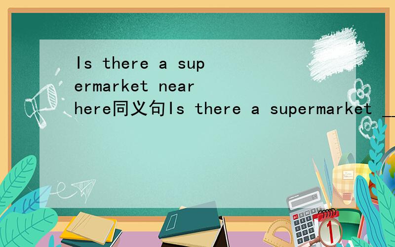 Is there a supermarket near here同义句Is there a supermarket _____ _____ __________________?