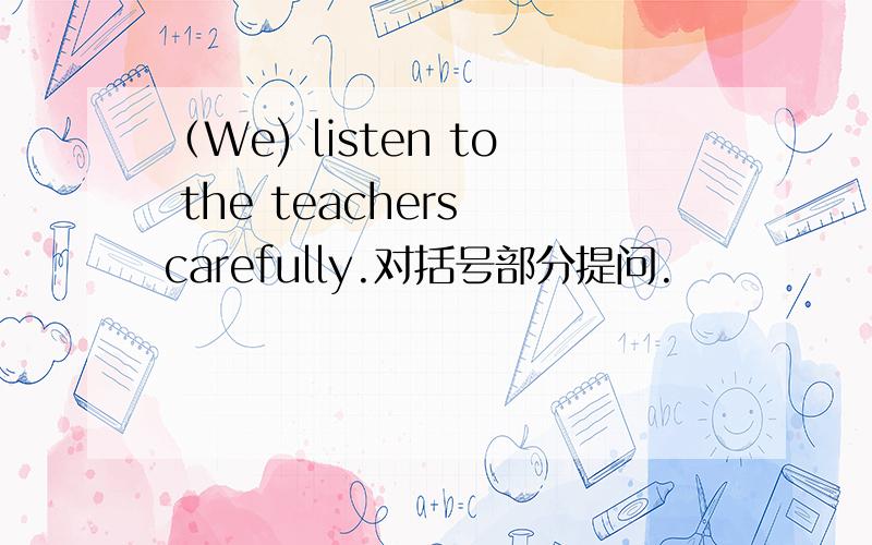 （We) listen to the teachers carefully.对括号部分提问.
