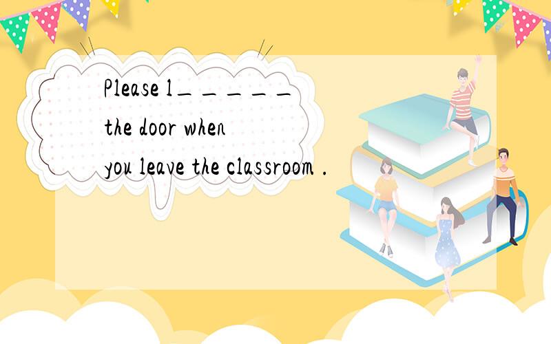 Please l_____ the door when you leave the classroom .