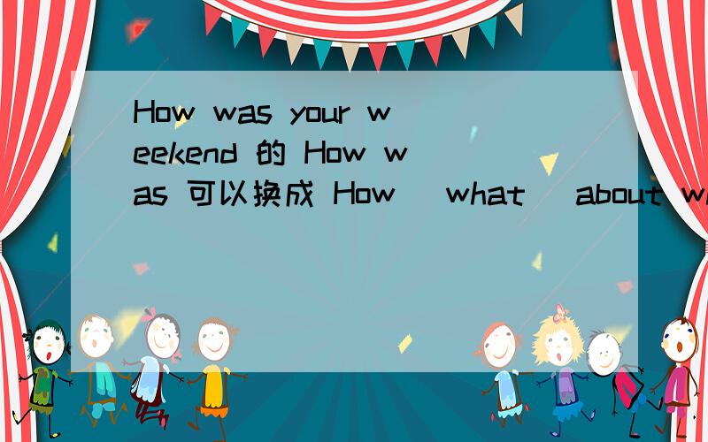How was your weekend 的 How was 可以换成 How （what） about what （how）about your friend?总之 两者 可不可以互换.