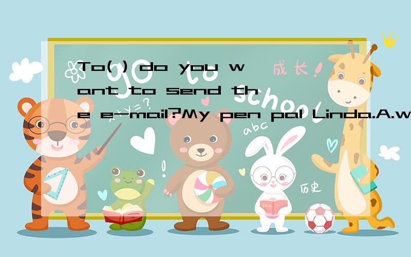 To( ) do you want to send the e-mail?My pen pal Linda.A.whom B.which C .what D who请问选择哪个,为什么?