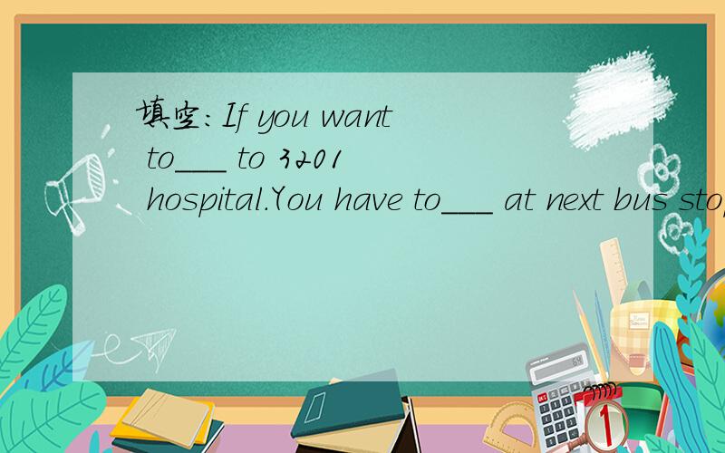 填空：If you want to___ to 3201 hospital.You have to___ at next bus stop