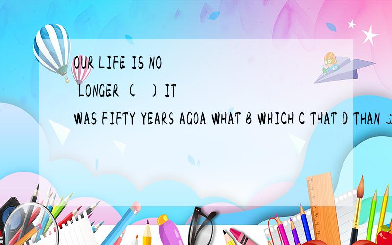 OUR LIFE IS NO LONGER ( )IT WAS FIFTY YEARS AGOA WHAT B WHICH C THAT D THAN 这句啥意思呀,为什吗选择呀