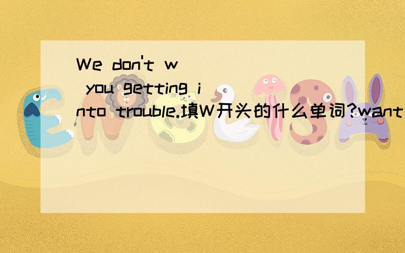We don't w____ you getting into trouble.填W开头的什么单词?want后面可以接动词的ing形式么？