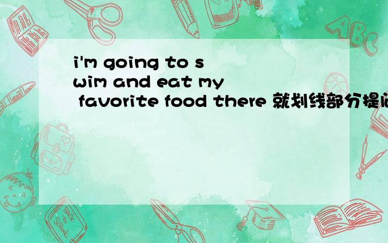 i'm going to swim and eat my favorite food there 就划线部分提问划线部分swim and eat my favorite food___you going ___there