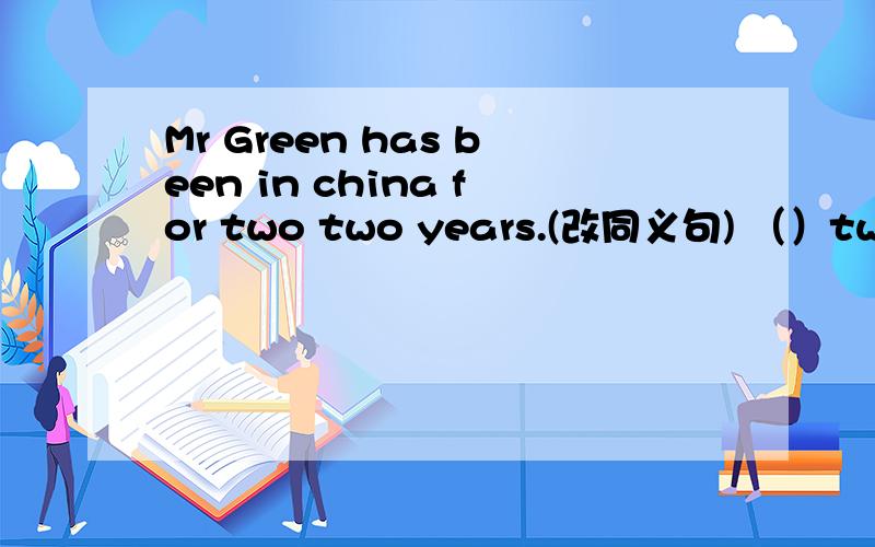 Mr Green has been in china for two two years.(改同义句) （）two years since Mr Green ()to China