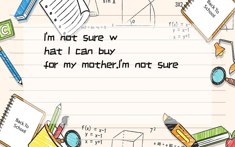 I'm not sure what I can buy for my mother.I'm not sure _______ _______ _______ for my mother.怎么同义句转换啊.