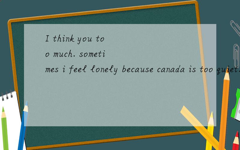 I think you too much. sometimes i feel lonely because canada is too quiet.
