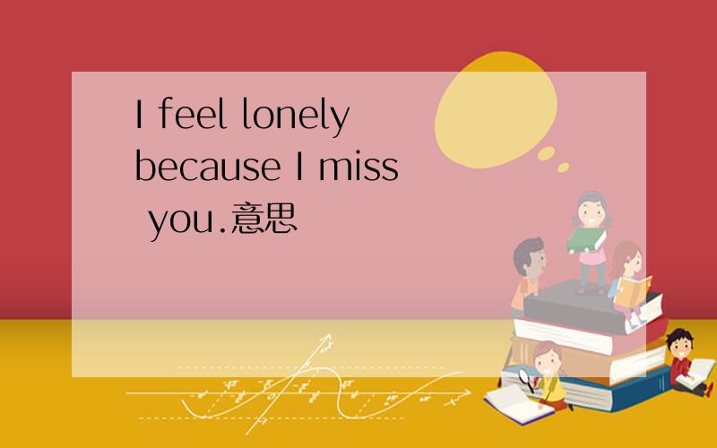 I feel lonely because I miss you.意思