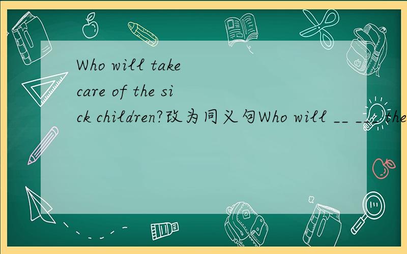Who will take care of the sick children?改为同义句Who will __ ___ the sick children?