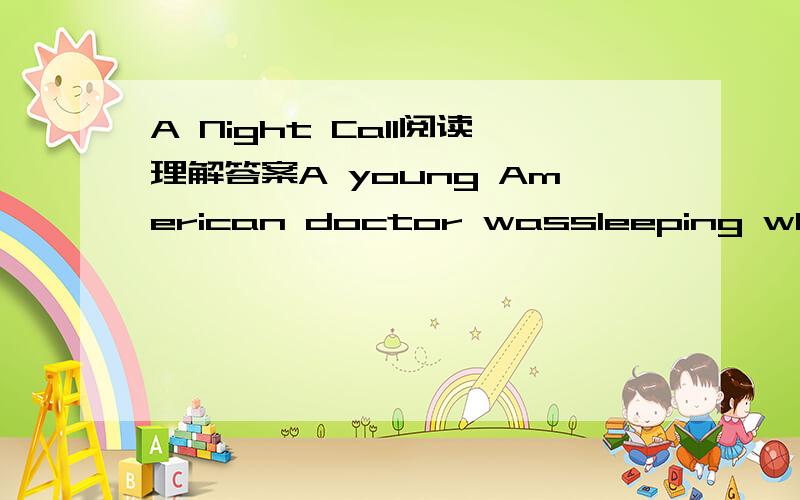 A Night Call阅读理解答案A young American doctor wassleeping when suddenly his doorbell began to ring.It was already midnight,but what could the doctor do?He had to get up,put on his coat and go downstairs（楼下）.When he opened the door,he