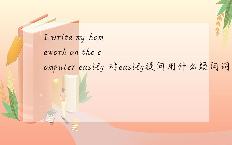 I write my homework on the computer easily 对easily提问用什么疑问词