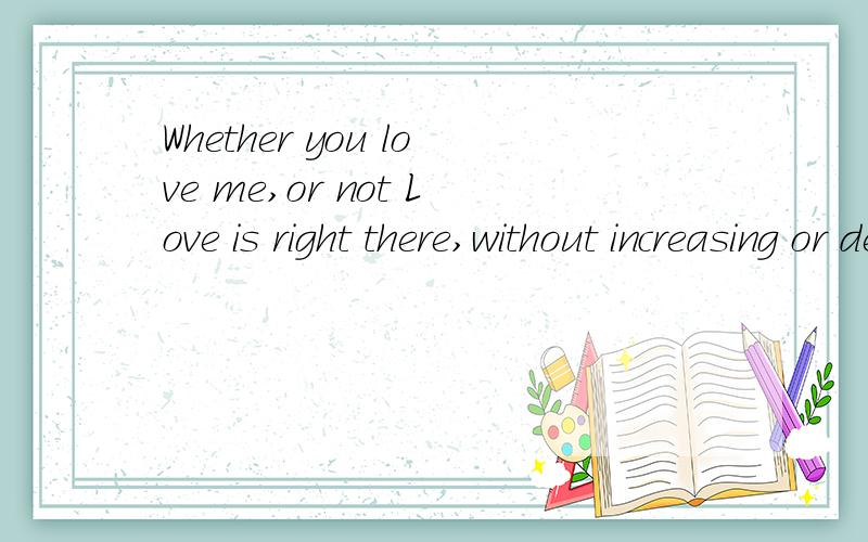 Whether you love me,or not Love is right there,without increasing or decreasing是什么意思