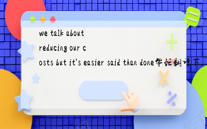 we talk about reducing our costs but it's easier said than done帮忙翻译下,