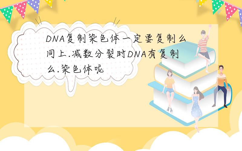 DNA复制染色体一定要复制么同上.减数分裂时DNA有复制么.染色体呢